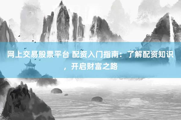 网上交易股票平台 配资入门指南：了解配资知识，开启财富之路
