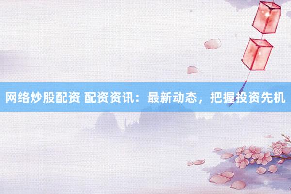 网络炒股配资 配资资讯：最新动态，把握投资先机