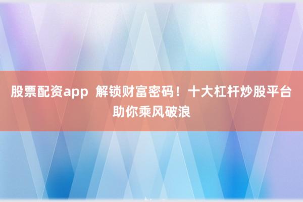 股票配资app  解锁财富密码！十大杠杆炒股平台助你乘风破浪