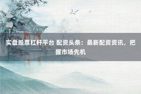 实盘股票杠杆平台 配资头条：最新配资资讯，把握市场先机