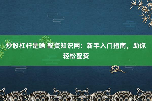 炒股杠杆是啥 配资知识网：新手入门指南，助你轻松配资