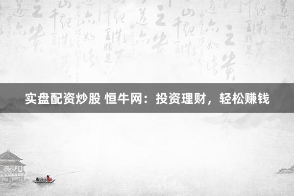 实盘配资炒股 恒牛网：投资理财，轻松赚钱