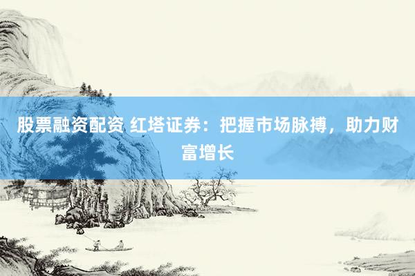 股票融资配资 红塔证券：把握市场脉搏，助力财富增长
