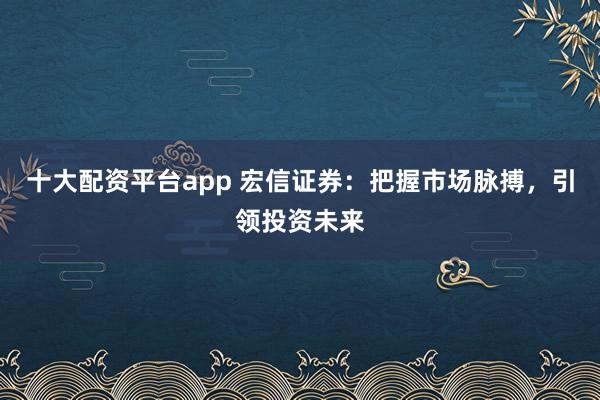 十大配资平台app 宏信证券：把握市场脉搏，引领投资未来