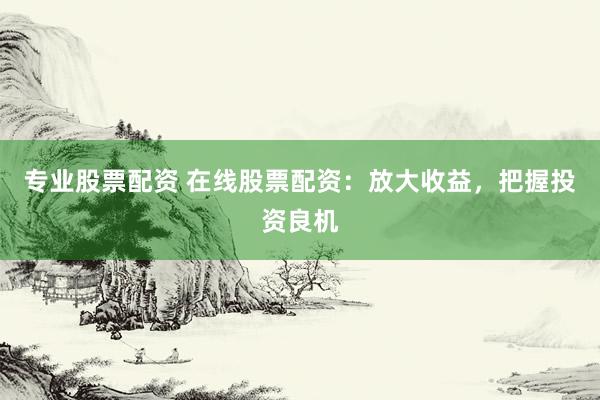 专业股票配资 在线股票配资：放大收益，把握投资良机