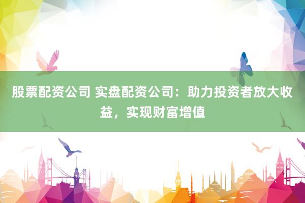 股票配资公司 实盘配资公司：助力投资者放大收益，实现财富增值