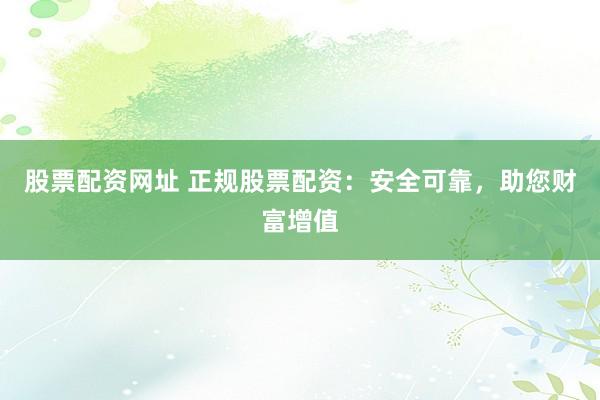 股票配资网址 正规股票配资：安全可靠，助您财富增值