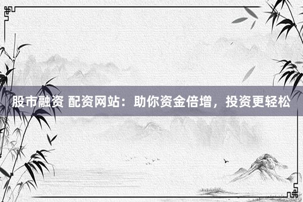 股市融资 配资网站：助你资金倍增，投资更轻松