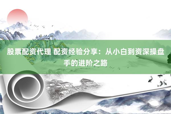 股票配资代理 配资经验分享：从小白到资深操盘手的进阶之路