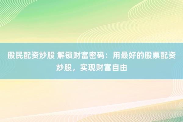 股民配资炒股 解锁财富密码：用最好的股票配资炒股，实现财富自由