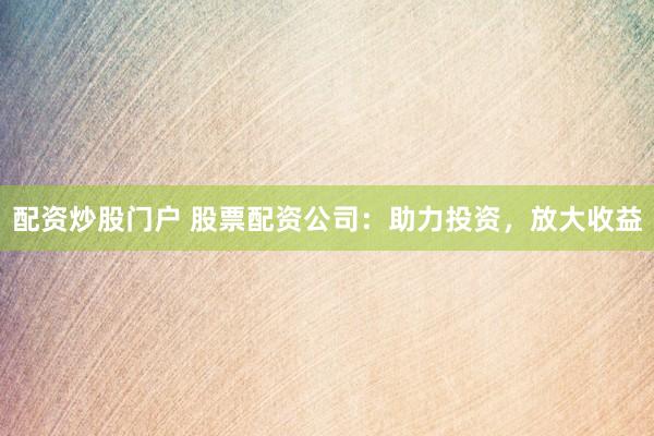 配资炒股门户 股票配资公司：助力投资，放大收益