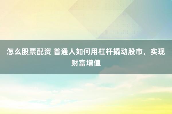 怎么股票配资 普通人如何用杠杆撬动股市，实现财富增值