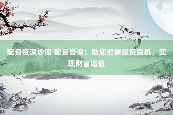 配资资深炒股 配资咨询：助您把握投资良机，实现财富增值