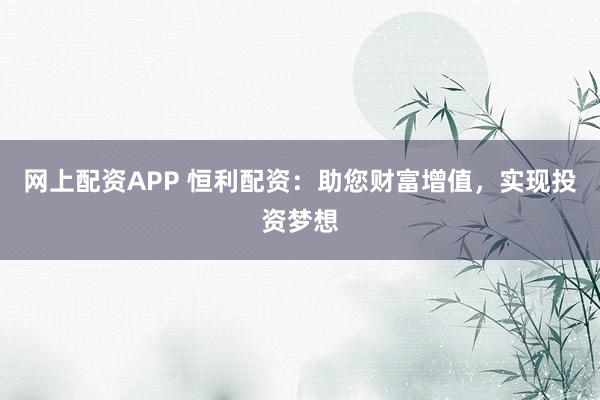 网上配资APP 恒利配资：助您财富增值，实现投资梦想