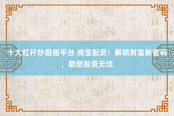 十大杠杆炒股指平台 尚宝配资：解锁财富新密码，助您投资无忧
