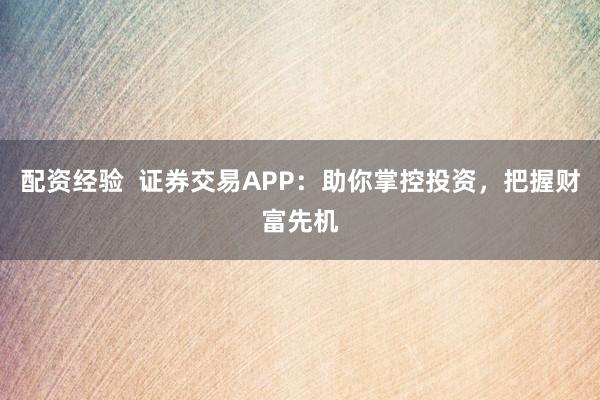 配资经验  证券交易APP：助你掌控投资，把握财富先机