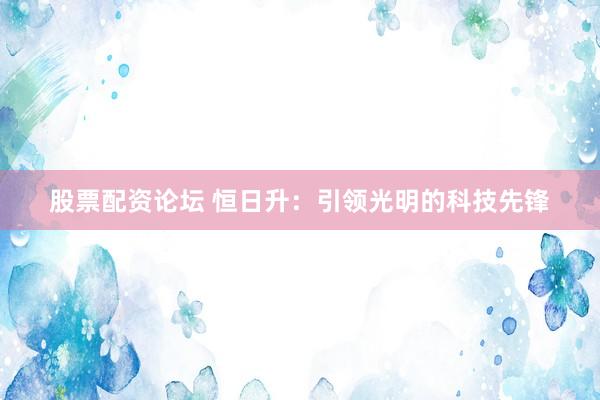 股票配资论坛 恒日升：引领光明的科技先锋