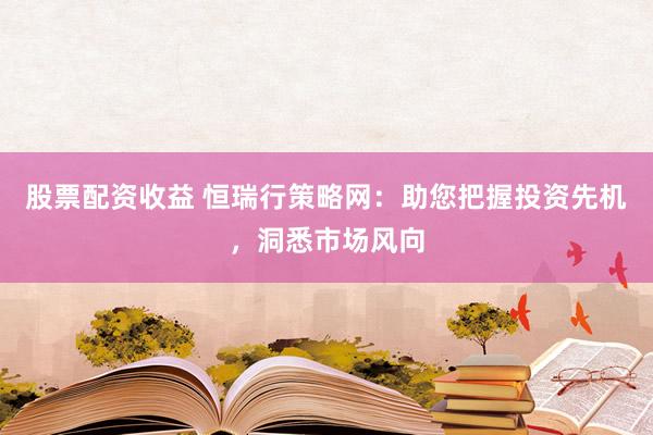 股票配资收益 恒瑞行策略网：助您把握投资先机，洞悉市场风向