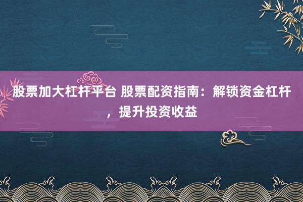 股票加大杠杆平台 股票配资指南：解锁资金杠杆，提升投资收益