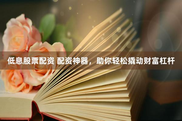 低息股票配资 配资神器，助你轻松撬动财富杠杆