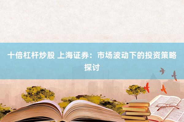 十倍杠杆炒股 上海证券：市场波动下的投资策略探讨