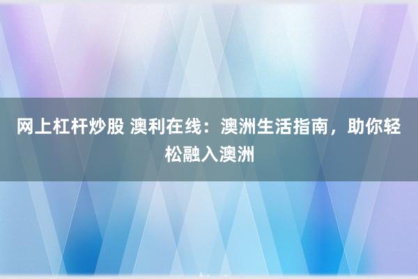 网上杠杆炒股 澳利在线：澳洲生活指南，助你轻松融入澳洲