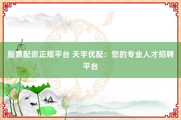股票配资正规平台 天宇优配：您的专业人才招聘平台