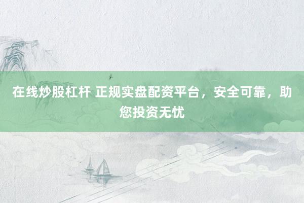 在线炒股杠杆 正规实盘配资平台，安全可靠，助您投资无忧