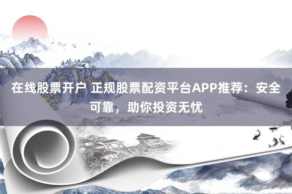 在线股票开户 正规股票配资平台APP推荐：安全可靠，助你投资无忧