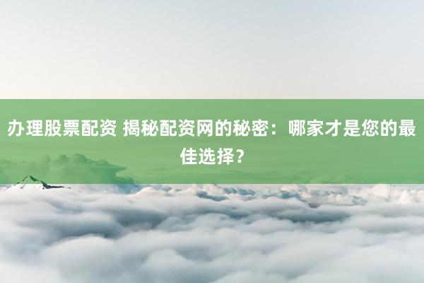 办理股票配资 揭秘配资网的秘密：哪家才是您的最佳选择？