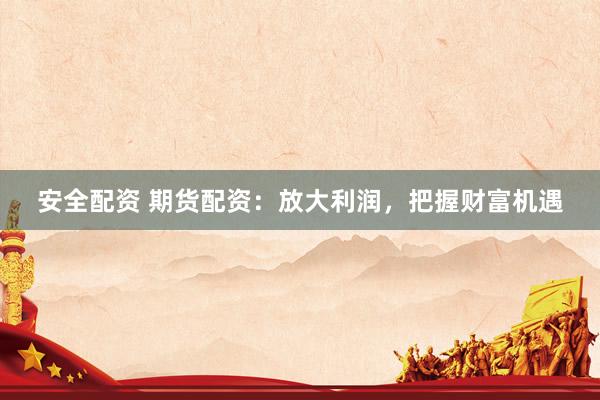 安全配资 期货配资：放大利润，把握财富机遇