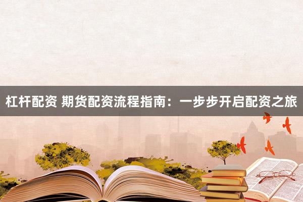 杠杆配资 期货配资流程指南：一步步开启配资之旅