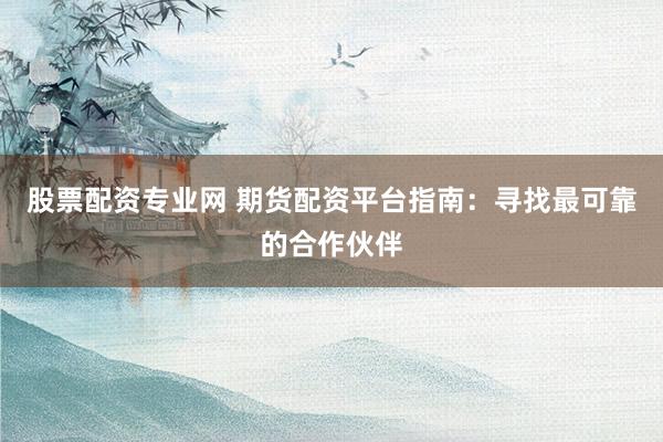 股票配资专业网 期货配资平台指南：寻找最可靠的合作伙伴