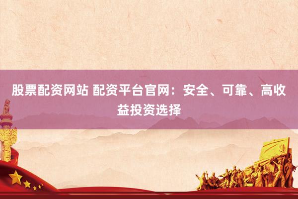 股票配资网站 配资平台官网：安全、可靠、高收益投资选择