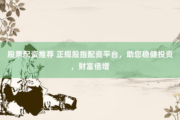 股票配资推荐 正规股指配资平台，助您稳健投资，财富倍增