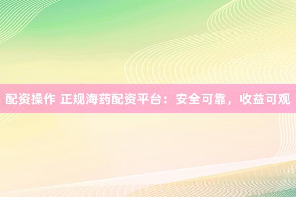 配资操作 正规海药配资平台：安全可靠，收益可观