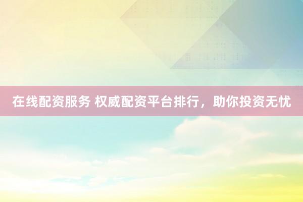 在线配资服务 权威配资平台排行，助你投资无忧