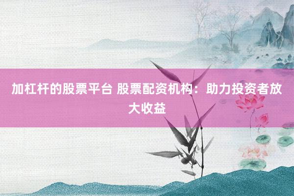 加杠杆的股票平台 股票配资机构：助力投资者放大收益