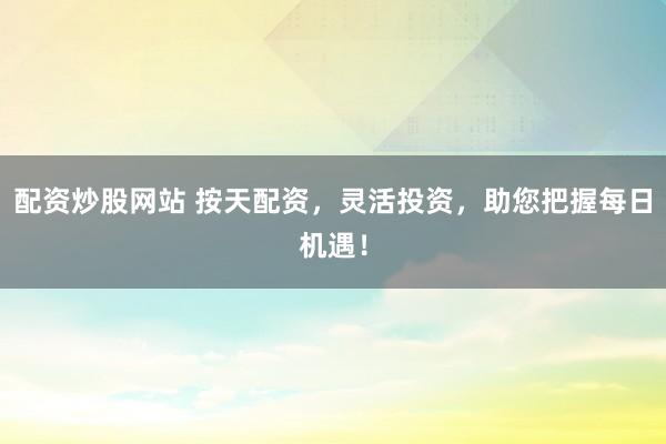 配资炒股网站 按天配资，灵活投资，助您把握每日机遇！