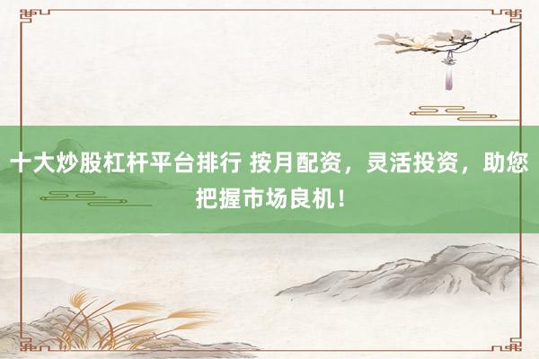 十大炒股杠杆平台排行 按月配资，灵活投资，助您把握市场良机！