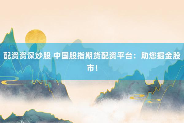 配资资深炒股 中国股指期货配资平台：助您掘金股市！