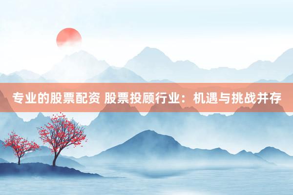 专业的股票配资 股票投顾行业：机遇与挑战并存