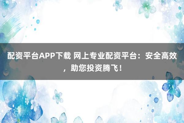 配资平台APP下载 网上专业配资平台：安全高效，助您投资腾飞！