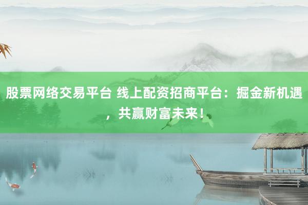 股票网络交易平台 线上配资招商平台：掘金新机遇，共赢财富未来！