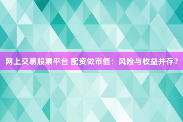网上交易股票平台 配资做市值：风险与收益并存？