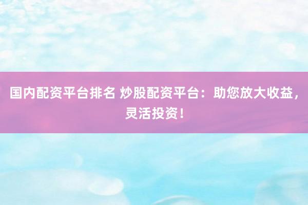 国内配资平台排名 炒股配资平台：助您放大收益，灵活投资！
