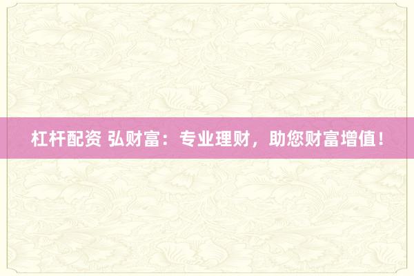杠杆配资 弘财富：专业理财，助您财富增值！