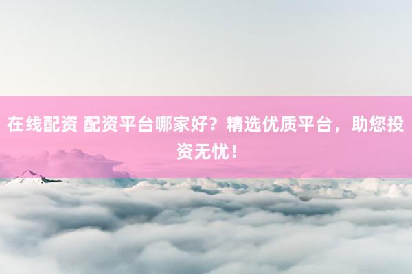 在线配资 配资平台哪家好？精选优质平台，助您投资无忧！