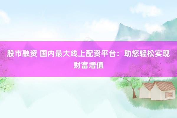 股市融资 国内最大线上配资平台：助您轻松实现财富增值