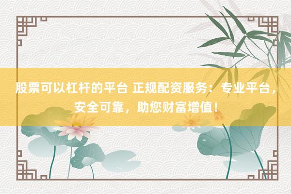 股票可以杠杆的平台 正规配资服务：专业平台，安全可靠，助您财富增值！
